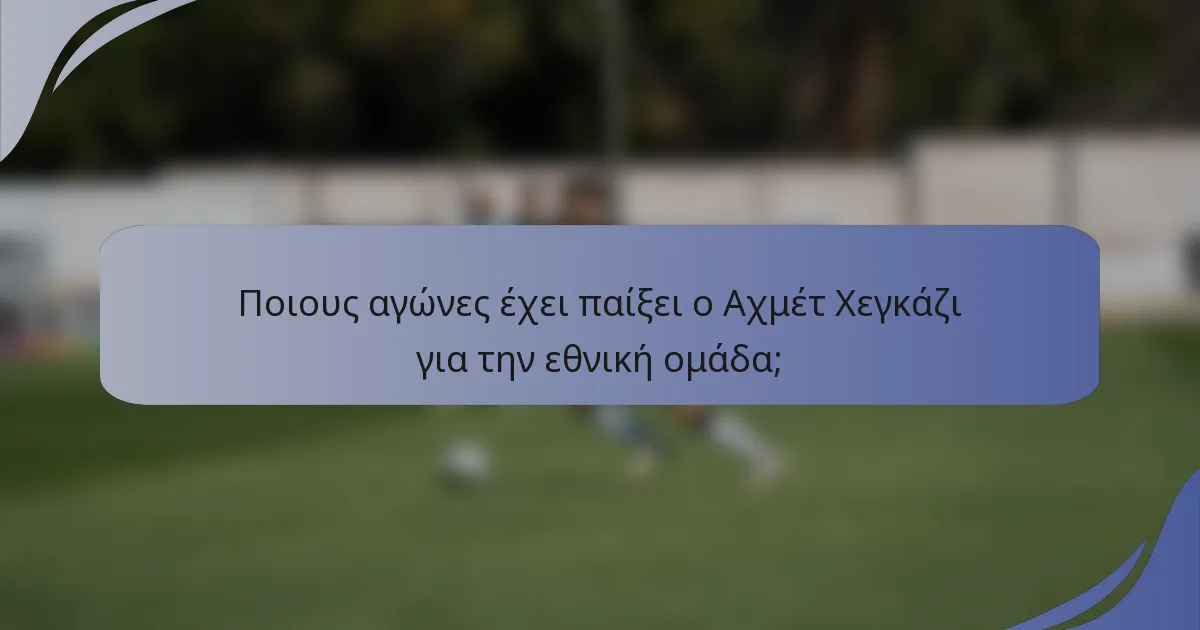 Ποιους αγώνες έχει παίξει ο Αχμέτ Χεγκάζι για την εθνική ομάδα;