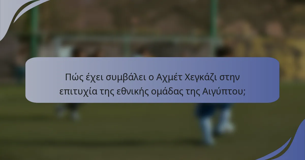 Πώς έχει συμβάλει ο Αχμέτ Χεγκάζι στην επιτυχία της εθνικής ομάδας της Αιγύπτου;